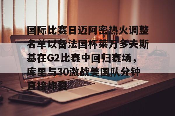 爱游戏官方入口-国际比赛日迈阿密热火调整名单以备法国杯莱万多夫斯基在G2比赛中回归赛场，库里与30激战美国队分钟直接炸裂